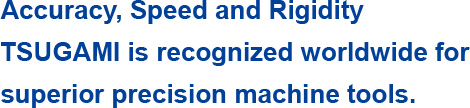 Accuracy, Speed and Rigidity TSUGAMI is recognized worldwide for superior precision machine tools.