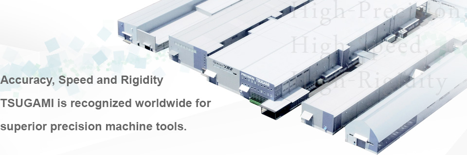 Accuracy,Speed and Rigidity TSUGAMI is recognized worldwide for superior precision machine tools.