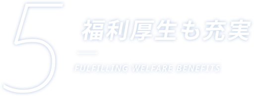 5 福利厚生も充実 FULFILLING WELFARE BENEFITS