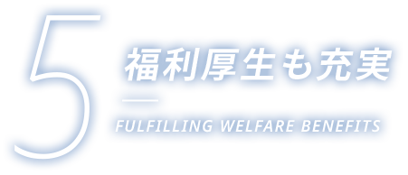 5 福利厚生も充実 FULFILLING WELFARE BENEFITS